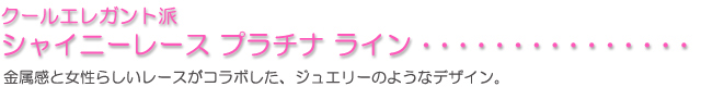 クールエレガント派に「シャイニーレース　プラチナライン」金属感と女性らしいレースがコラボした、ジュエリーのようなデザイン。