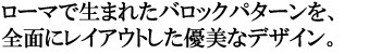 ローマで生まれたバロックパターンを、全面にレイアウトした優美なデザイン